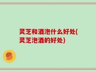 灵芝和酒泡什么好处(灵芝泡酒的好处)