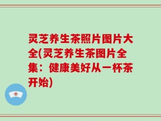 灵芝养生茶照片图片大全(灵芝养生茶图片全集：健康美好从一杯茶开始)