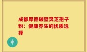 成都厚德破壁灵芝孢子粉:健康养生的优质选择