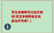 灵芝多糖鸭可以治疗病吗(灵芝多糖鸭能否具备治疗作用？)
