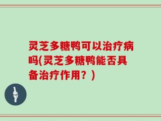 灵芝多糖鸭可以治疗病吗(灵芝多糖鸭能否具备治疗作用？)