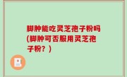 脚肿能吃灵芝孢子粉吗(脚肿可否服用灵芝孢子粉？)