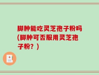 脚肿能吃灵芝孢子粉吗(脚肿可否服用灵芝孢子粉？)