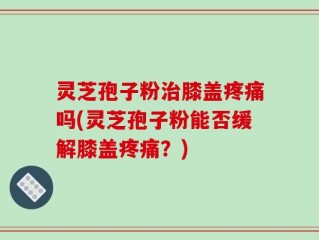 灵芝孢子粉治膝盖疼痛吗(灵芝孢子粉能否缓解膝盖疼痛？)