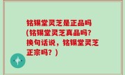 铭锡堂灵芝是正品吗 (铭锡堂灵芝真品吗？换句话说，铭锡堂灵芝正宗吗？)