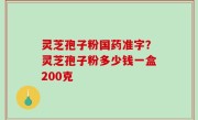 灵芝孢子粉国药准字？灵芝孢子粉多少钱一盒200克