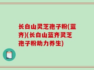 长白山灵芝孢子粉(蓝齐)(长白山蓝齐灵芝孢子粉助力养生)