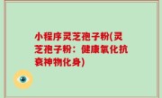 小程序灵芝孢子粉(灵芝孢子粉：健康氧化抗衰神物化身)