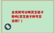 去完斑可以喝灵芝孢子粉吗(灵芝孢子粉可否去斑？)