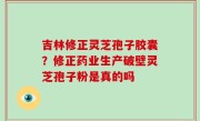 吉林修正灵芝孢子胶囊？修正药业生产破壁灵芝孢子粉是真的吗
