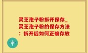 灵芝孢子粉拆开保存_灵芝孢子粉的保存方法：拆开后如何正确存放