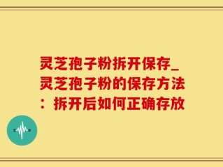 灵芝孢子粉拆开保存_灵芝孢子粉的保存方法：拆开后如何正确存放