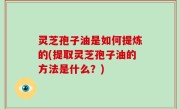 灵芝孢子油是如何提炼的(提取灵芝孢子油的方法是什么？)