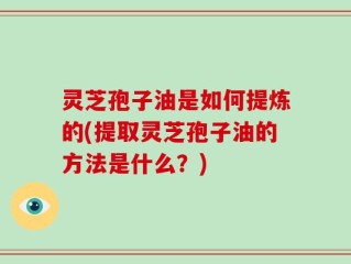 灵芝孢子油是如何提炼的(提取灵芝孢子油的方法是什么？)