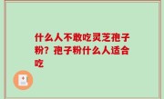 什么人不敢吃灵芝孢子粉？孢子粉什么人适合吃