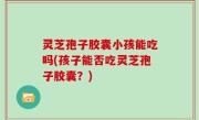 灵芝孢子胶囊小孩能吃吗(孩子能否吃灵芝孢子胶囊？)