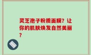 灵芝孢子粉质面膜？让你的肌肤焕发自然美丽？