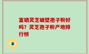 富硒灵芝破壁孢子粉好吗？灵芝孢子粉产地排行榜