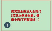煮灵芝水做法大全窍门(灵芝水煮法全解，健康小窍门不容错过！)