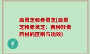 血灵芝和赤灵芝(血灵芝和赤灵芝：两种珍贵药材的区别与功效)