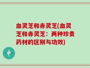 血灵芝和赤灵芝(血灵芝和赤灵芝：两种珍贵药材的区别与功效)