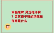 幸福来牌 灵芝孢子粉？灵芝孢子粉的功效和作用是什么