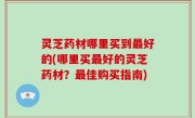 灵芝药材哪里买到最好的(哪里买最好的灵芝药材？最佳购买指南)