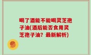 喝了酒能不能喝灵芝孢子油(酒后能否食用灵芝孢子油？最新解析)