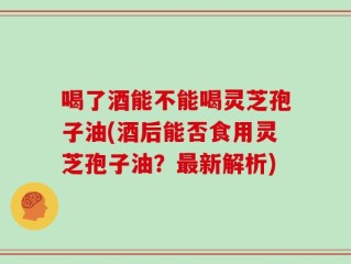 喝了酒能不能喝灵芝孢子油(酒后能否食用灵芝孢子油？最新解析)