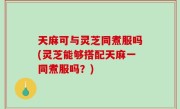 天麻可与灵芝同煮服吗(灵芝能够搭配天麻一同煮服吗？)