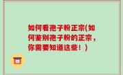 如何看孢子粉正宗(如何鉴别孢子粉的正宗，你需要知道这些！)