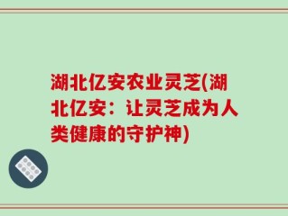 湖北亿安农业灵芝(湖北亿安：让灵芝成为人类健康的守护神)