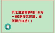 灵芝泡酒需要加什么好一些(制作灵芝酒，如何提升口感？)