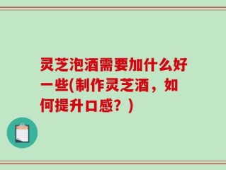 灵芝泡酒需要加什么好一些(制作灵芝酒，如何提升口感？)