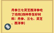 丹参三七灵芝西洋参吃了功效(四种养生好材料：丹参、三七、灵芝、西洋参)