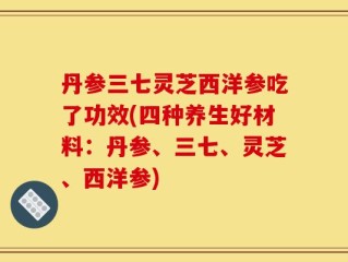 丹参三七灵芝西洋参吃了功效(四种养生好材料：丹参、三七、灵芝、西洋参)