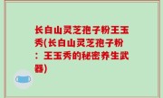 长白山灵芝孢子粉王玉秀(长白山灵芝孢子粉：王玉秀的秘密养生武器)