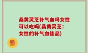 桑黄灵芝补气血吗女性可以吃吗(桑黄灵芝：女性的补气血佳品)