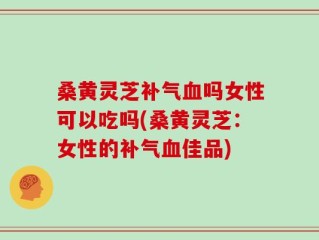 桑黄灵芝补气血吗女性可以吃吗(桑黄灵芝：女性的补气血佳品)