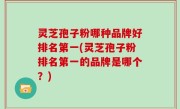 灵芝孢子粉哪种品牌好排名第一(灵芝孢子粉排名第一的品牌是哪个？)