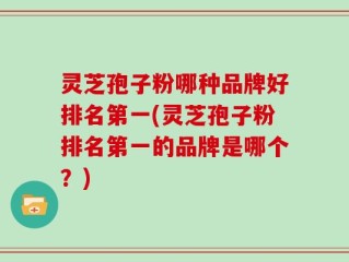 灵芝孢子粉哪种品牌好排名第一(灵芝孢子粉排名第一的品牌是哪个？)