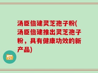 汤臣倍建灵芝孢子粉(汤臣倍建推出灵芝孢子粉，具有健康功效的新产品)