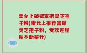 雷允上破壁富硒灵芝孢子粉(雷允上推荐富硒灵芝孢子粉，受欢迎程度不断攀升)