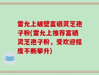 雷允上破壁富硒灵芝孢子粉(雷允上推荐富硒灵芝孢子粉，受欢迎程度不断攀升)
