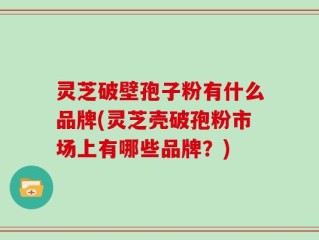 灵芝破壁孢子粉有什么品牌(灵芝壳破孢粉市场上有哪些品牌？)