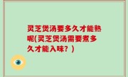 灵芝煲汤要多久才能熟呢(灵芝煲汤需要煮多久才能入味？)