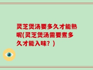 灵芝煲汤要多久才能熟呢(灵芝煲汤需要煮多久才能入味？)