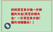 好的灵芝多少钱一斤啊图片大全(灵芝价格大全！一斤灵芝多少钱？图片详细展示！)