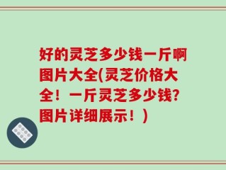 好的灵芝多少钱一斤啊图片大全(灵芝价格大全！一斤灵芝多少钱？图片详细展示！)