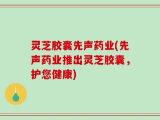 灵芝胶囊先声药业(先声药业推出灵芝胶囊，护您健康)